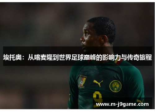 埃托奥：从喀麦隆到世界足球巅峰的影响力与传奇旅程