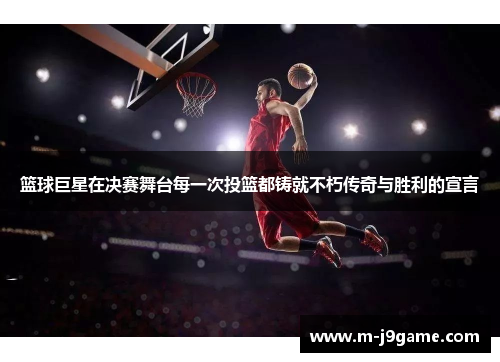 篮球巨星在决赛舞台每一次投篮都铸就不朽传奇与胜利的宣言