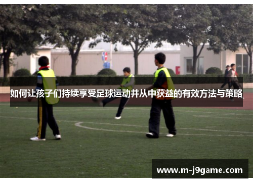 如何让孩子们持续享受足球运动并从中获益的有效方法与策略