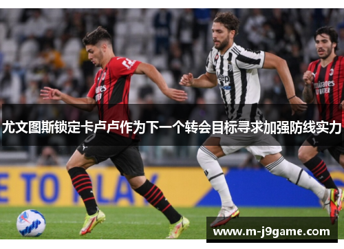 尤文图斯锁定卡卢卢作为下一个转会目标寻求加强防线实力