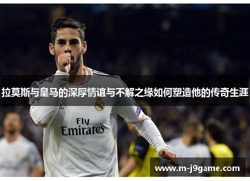 拉莫斯与皇马的深厚情谊与不解之缘如何塑造他的传奇生涯