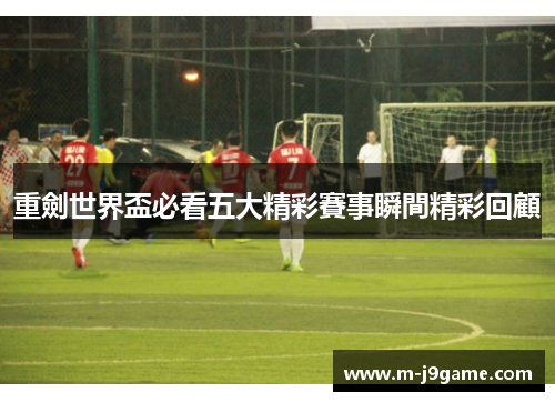 重劍世界盃必看五大精彩賽事瞬間精彩回顧