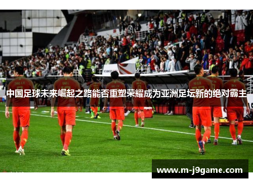 中国足球未来崛起之路能否重塑荣耀成为亚洲足坛新的绝对霸主