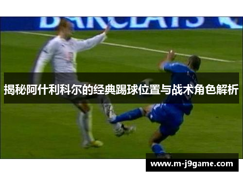 揭秘阿什利科尔的经典踢球位置与战术角色解析
