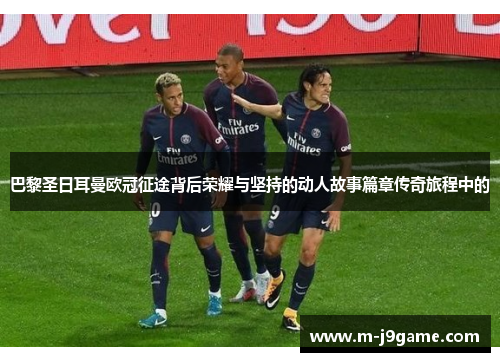 巴黎圣日耳曼欧冠征途背后荣耀与坚持的动人故事篇章传奇旅程中的